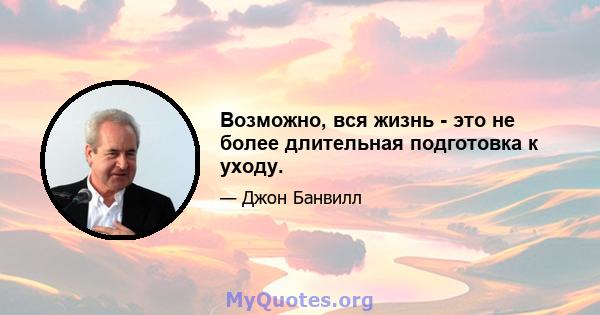 Возможно, вся жизнь - это не более длительная подготовка к уходу.