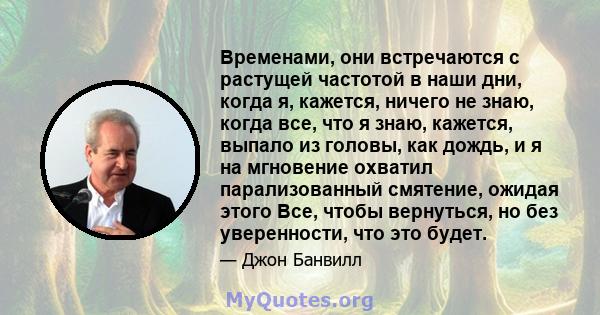 Временами, они встречаются с растущей частотой в наши дни, когда я, кажется, ничего не знаю, когда все, что я знаю, кажется, выпало из головы, как дождь, и я на мгновение охватил парализованный смятение, ожидая этого