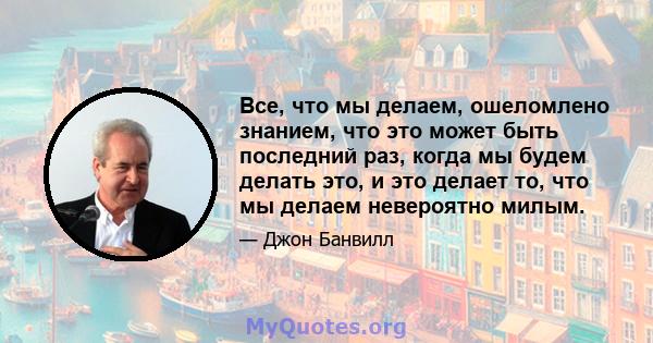 Все, что мы делаем, ошеломлено знанием, что это может быть последний раз, когда мы будем делать это, и это делает то, что мы делаем невероятно милым.