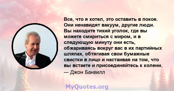 Все, что я хотел, это оставить в покое. Они ненавидят вакуум, другие люди. Вы находите тихий уголок, где вы можете смириться с миром, и в следующую минуту они есть, обжариваясь вокруг вас в их партийных шляпах,