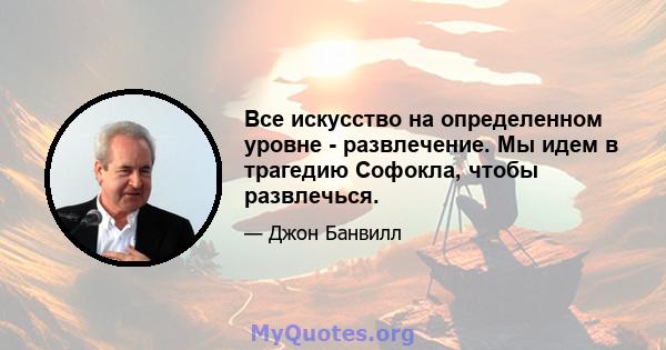 Все искусство на определенном уровне - развлечение. Мы идем в трагедию Софокла, чтобы развлечься.