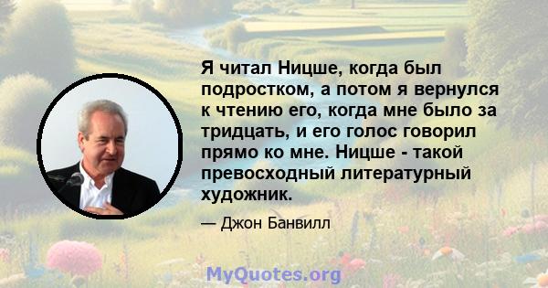 Я читал Ницше, когда был подростком, а потом я вернулся к чтению его, когда мне было за тридцать, и его голос говорил прямо ко мне. Ницше - такой превосходный литературный художник.