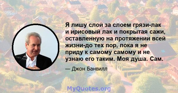 Я лишу слой за слоем грязи-лак и ирисовый лак и покрытая сажи, оставленную на протяжении всей жизни-до тех пор, пока я не приду к самому самому и не узнаю его таким. Моя душа. Сам.