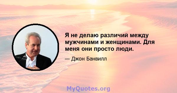 Я не делаю различий между мужчинами и женщинами. Для меня они просто люди.