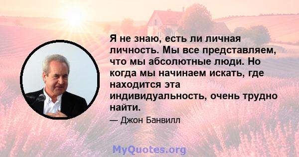 Я не знаю, есть ли личная личность. Мы все представляем, что мы абсолютные люди. Но когда мы начинаем искать, где находится эта индивидуальность, очень трудно найти.