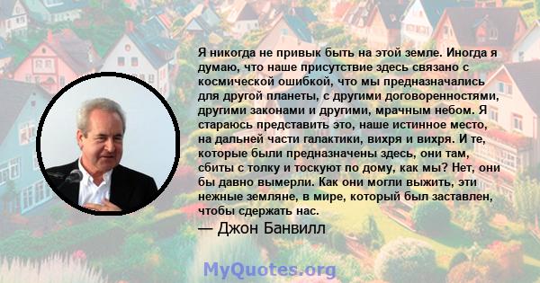 Я никогда не привык быть на этой земле. Иногда я думаю, что наше присутствие здесь связано с космической ошибкой, что мы предназначались для другой планеты, с другими договоренностями, другими законами и другими,