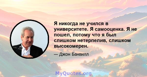 Я никогда не учился в университете. Я самооценка. Я не пошел, потому что я был слишком нетерпелив, слишком высокомерен.