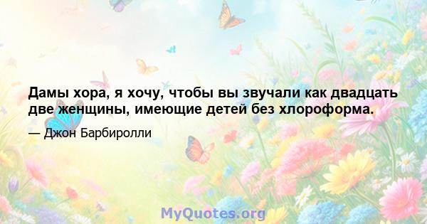 Дамы хора, я хочу, чтобы вы звучали как двадцать две женщины, имеющие детей без хлороформа.