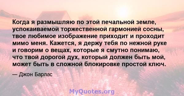 Когда я размышляю по этой печальной земле, успокаиваемой торжественной гармонией сосны, твое любимое изображение приходит и проходит мимо меня. Кажется, я держу тебя по нежной руке и говорим о вещах, которые я смутно