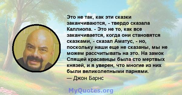 Это не так, как эти сказки заканчиваются, - твердо сказала Каллиопа. - Это не то, как все заканчивается, когда они становятся сказками, - сказал Аматус, - но, поскольку наши еще не сказаны, мы не можем рассчитывать на