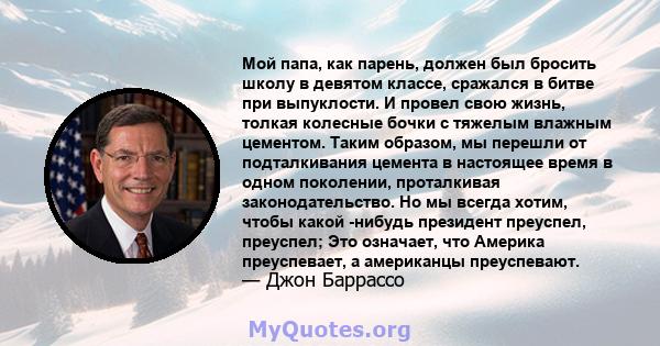 Мой папа, как парень, должен был бросить школу в девятом классе, сражался в битве при выпуклости. И провел свою жизнь, толкая колесные бочки с тяжелым влажным цементом. Таким образом, мы перешли от подталкивания цемента 