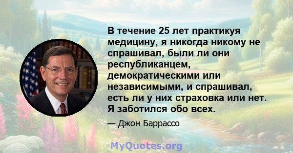 В течение 25 лет практикуя медицину, я никогда никому не спрашивал, были ли они республиканцем, демократическими или независимыми, и спрашивал, есть ли у них страховка или нет. Я заботился обо всех.