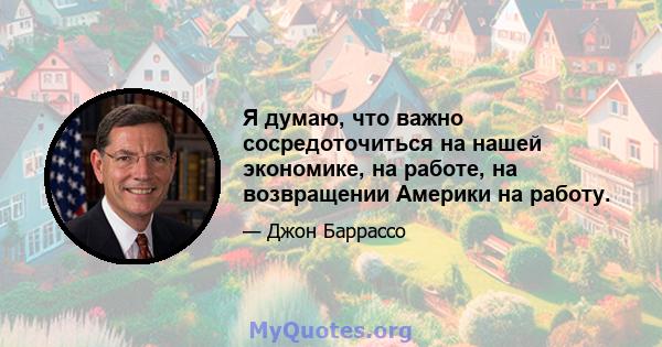 Я думаю, что важно сосредоточиться на нашей экономике, на работе, на возвращении Америки на работу.