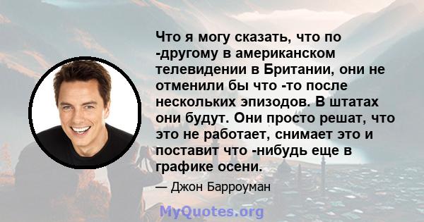 Что я могу сказать, что по -другому в американском телевидении в Британии, они не отменили бы что -то после нескольких эпизодов. В штатах они будут. Они просто решат, что это не работает, снимает это и поставит что