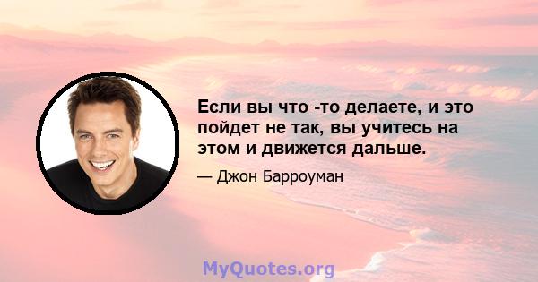 Если вы что -то делаете, и это пойдет не так, вы учитесь на этом и движется дальше.