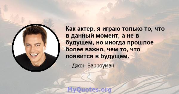 Как актер, я играю только то, что в данный момент, а не в будущем, но иногда прошлое более важно, чем то, что появится в будущем.