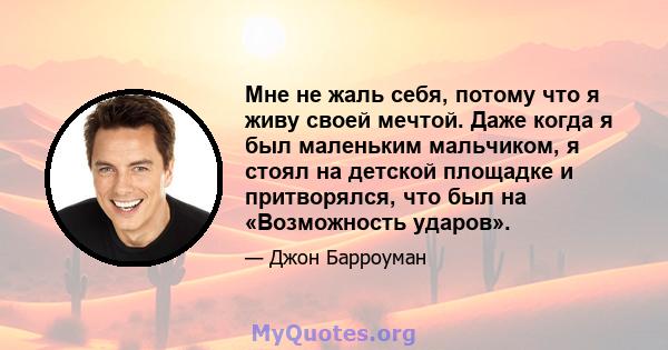 Мне не жаль себя, потому что я живу своей мечтой. Даже когда я был маленьким мальчиком, я стоял на детской площадке и притворялся, что был на «Возможность ударов».