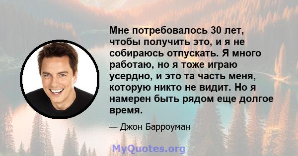 Мне потребовалось 30 лет, чтобы получить это, и я не собираюсь отпускать. Я много работаю, но я тоже играю усердно, и это та часть меня, которую никто не видит. Но я намерен быть рядом еще долгое время.