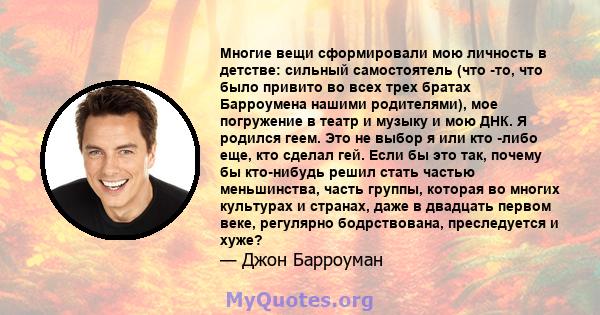 Многие вещи сформировали мою личность в детстве: сильный самостоятель (что -то, что было привито во всех трех братах Барроумена нашими родителями), мое погружение в театр и музыку и мою ДНК. Я родился геем. Это не выбор 