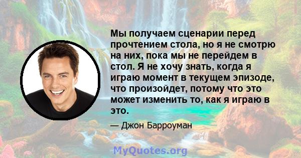 Мы получаем сценарии перед прочтением стола, но я не смотрю на них, пока мы не перейдем в стол. Я не хочу знать, когда я играю момент в текущем эпизоде, что произойдет, потому что это может изменить то, как я играю в