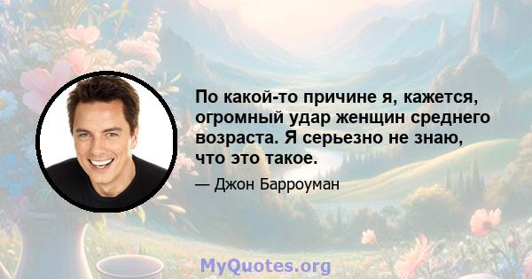 По какой-то причине я, кажется, огромный удар женщин среднего возраста. Я серьезно не знаю, что это такое.