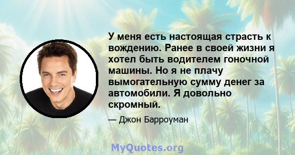 У меня есть настоящая страсть к вождению. Ранее в своей жизни я хотел быть водителем гоночной машины. Но я не плачу вымогательную сумму денег за автомобили. Я довольно скромный.