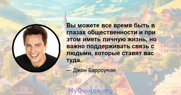 Вы можете все время быть в глазах общественности и при этом иметь личную жизнь, но важно поддерживать связь с людьми, которые ставят вас туда.