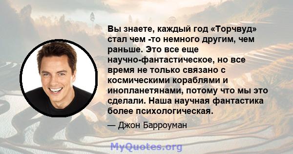 Вы знаете, каждый год «Торчвуд» стал чем -то немного другим, чем раньше. Это все еще научно-фантастическое, но все время не только связано с космическими кораблями и инопланетянами, потому что мы это сделали. Наша