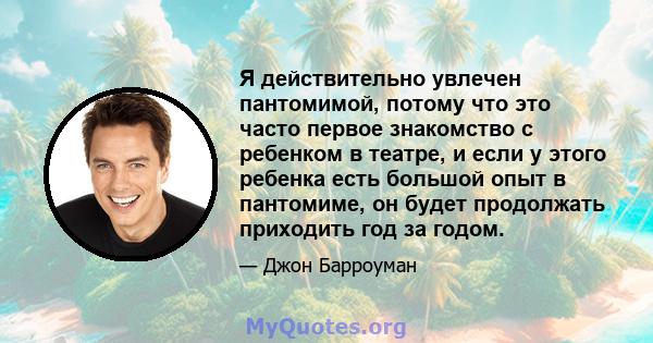 Я действительно увлечен пантомимой, потому что это часто первое знакомство с ребенком в театре, и если у этого ребенка есть большой опыт в пантомиме, он будет продолжать приходить год за годом.