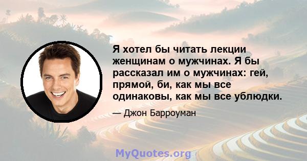 Я хотел бы читать лекции женщинам о мужчинах. Я бы рассказал им о мужчинах: гей, прямой, би, как мы все одинаковы, как мы все ублюдки.