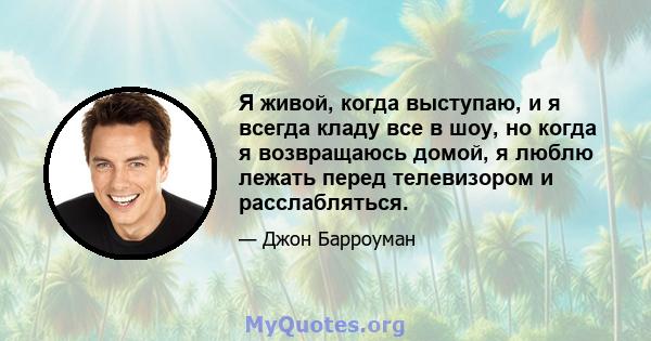 Я живой, когда выступаю, и я всегда кладу все в шоу, но когда я возвращаюсь домой, я люблю лежать перед телевизором и расслабляться.