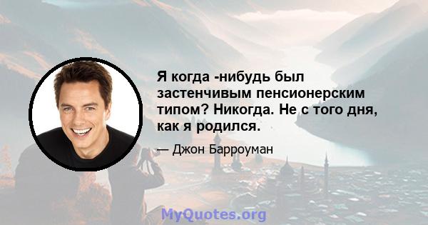 Я когда -нибудь был застенчивым пенсионерским типом? Никогда. Не с того дня, как я родился.