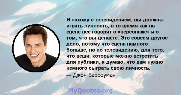 Я нахожу с телевидением, вы должны играть личность, в то время как на сцене все говорят о «персонаже» и о том, что вы делаете. Это совсем другое дело, потому что сцена намного больше, но по телевидению, для того, что