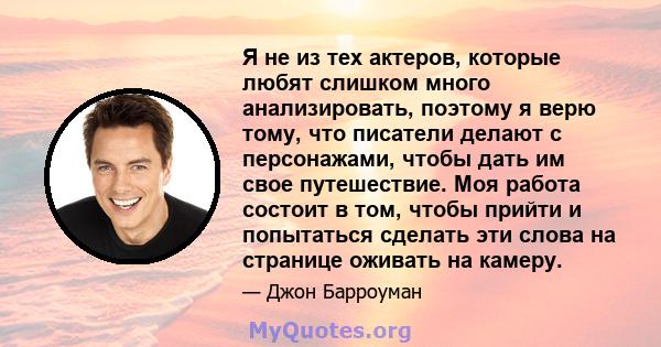 Я не из тех актеров, которые любят слишком много анализировать, поэтому я верю тому, что писатели делают с персонажами, чтобы дать им свое путешествие. Моя работа состоит в том, чтобы прийти и попытаться сделать эти