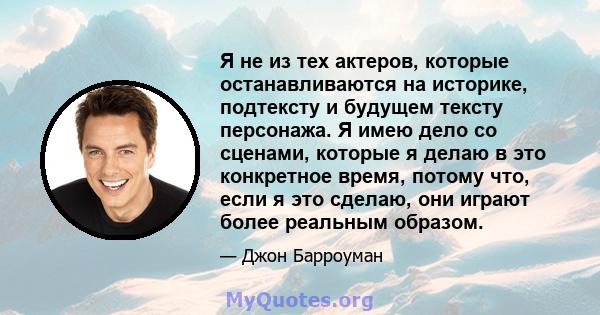 Я не из тех актеров, которые останавливаются на историке, подтексту и будущем тексту персонажа. Я имею дело со сценами, которые я делаю в это конкретное время, потому что, если я это сделаю, они играют более реальным