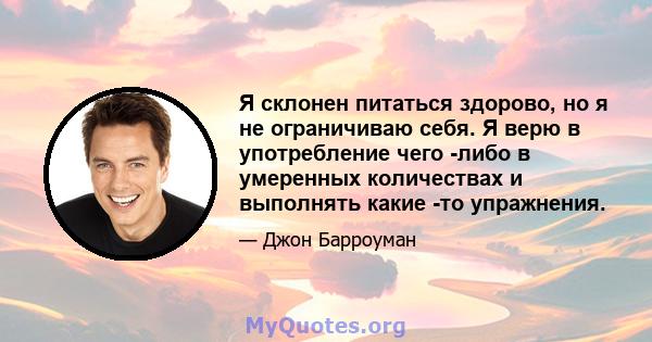 Я склонен питаться здорово, но я не ограничиваю себя. Я верю в употребление чего -либо в умеренных количествах и выполнять какие -то упражнения.