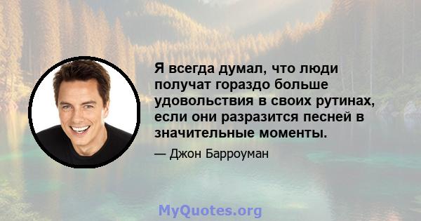 Я всегда думал, что люди получат гораздо больше удовольствия в своих рутинах, если они разразится песней в значительные моменты.