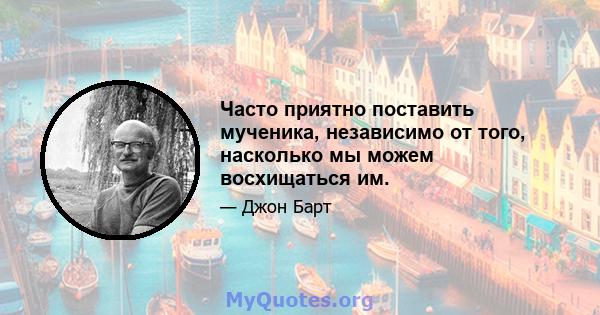 Часто приятно поставить мученика, независимо от того, насколько мы можем восхищаться им.