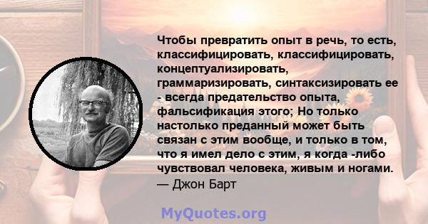 Чтобы превратить опыт в речь, то есть, классифицировать, классифицировать, концептуализировать, граммаризировать, синтаксизировать ее - всегда предательство опыта, фальсификация этого; Но только настолько преданный