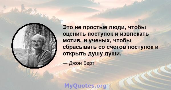 Это не простые люди, чтобы оценить поступок и извлекать мотив, и ученых, чтобы сбрасывать со счетов поступок и открыть душу души.