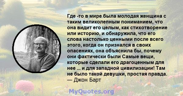 Где -то в мире была молодая женщина с таким великолепным пониманием, что она видит его целым, как стихотворение или историю, и обнаружила, что его слова настолько ценными после всего этого, когда он признался в своих