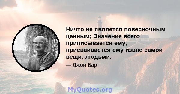 Ничто не является повесночным ценным; Значение всего приписывается ему, присваивается ему извне самой вещи, людьми.