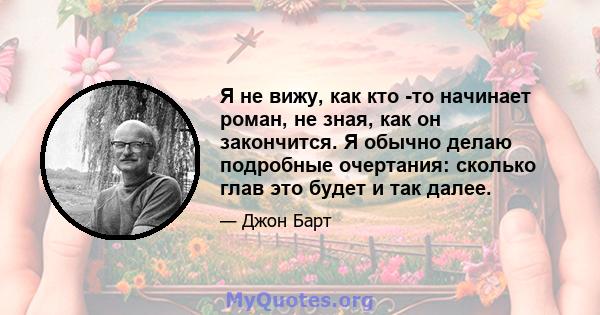 Я не вижу, как кто -то начинает роман, не зная, как он закончится. Я обычно делаю подробные очертания: сколько глав это будет и так далее.