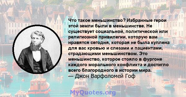 Что такое меньшинство? Избранные герои этой земли были в меньшинстве. Не существует социальной, политической или религиозной привилегии, которую вам нравятся сегодня, которая не была куплена для вас кровью и слезами и