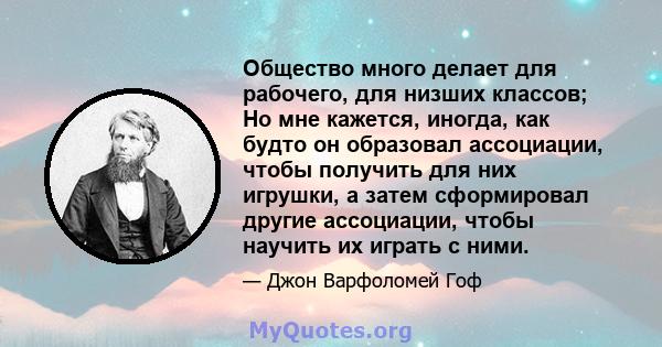 Общество много делает для рабочего, для низших классов; Но мне кажется, иногда, как будто он образовал ассоциации, чтобы получить для них игрушки, а затем сформировал другие ассоциации, чтобы научить их играть с ними.