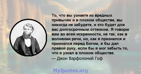 То, что вы узнаете из вредных привычек и в плохом обществе, вы никогда не забудете, и это будет для вас долгосрочным оттенком. Я говорю вам во всей искренности, не так, как в волнении речи, но, как я признался и