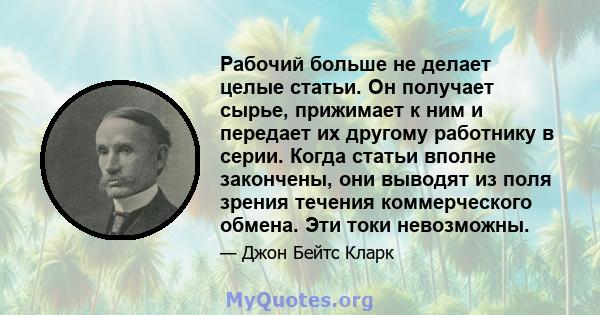 Рабочий больше не делает целые статьи. Он получает сырье, прижимает к ним и передает их другому работнику в серии. Когда статьи вполне закончены, они выводят из поля зрения течения коммерческого обмена. Эти токи