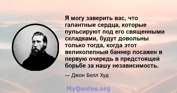 Я могу заверить вас, что галантные сердца, которые пульсируют под его священными складками, будут довольны только тогда, когда этот великолепный баннер посажен в первую очередь в предстоящей борьбе за нашу независимость.