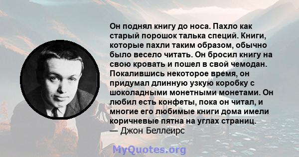 Он поднял книгу до носа. Пахло как старый порошок талька специй. Книги, которые пахли таким образом, обычно было весело читать. Он бросил книгу на свою кровать и пошел в свой чемодан. Покалившись некоторое время, он