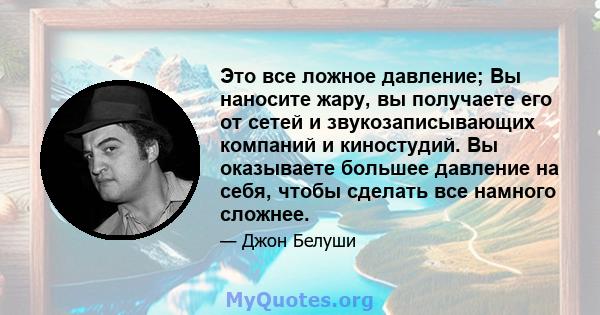 Это все ложное давление; Вы наносите жару, вы получаете его от сетей и звукозаписывающих компаний и киностудий. Вы оказываете большее давление на себя, чтобы сделать все намного сложнее.